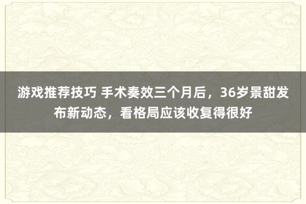 游戏推荐技巧 手术奏效三个月后，36岁景甜发布新动态，看格局应该收复得很好