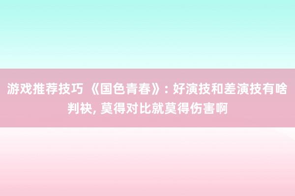 游戏推荐技巧 《国色青春》: 好演技和差演技有啥判袂, 莫得对比就莫得伤害啊