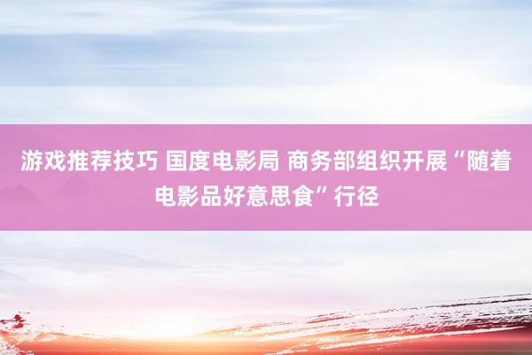 游戏推荐技巧 国度电影局 商务部组织开展“随着电影品好意思食”行径