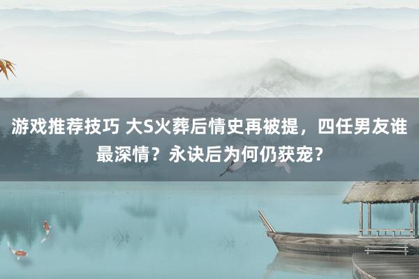 游戏推荐技巧 大S火葬后情史再被提，四任男友谁最深情？永诀后为何仍获宠？