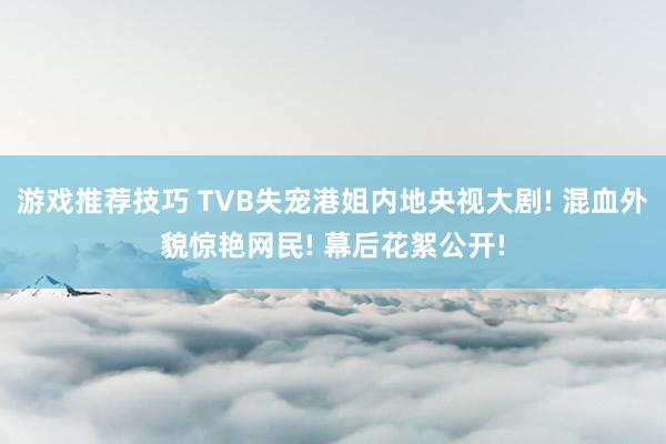 游戏推荐技巧 TVB失宠港姐内地央视大剧! 混血外貌惊艳网民! 幕后花絮公开!