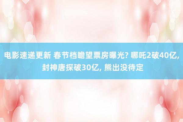 电影速递更新 春节档瞻望票房曝光? 哪吒2破40亿, 封神唐探破30亿, 熊出没待定