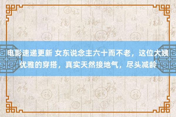 电影速递更新 女东说念主六十而不老，这位大姨优雅的穿搭，真实天然接地气，尽头减龄