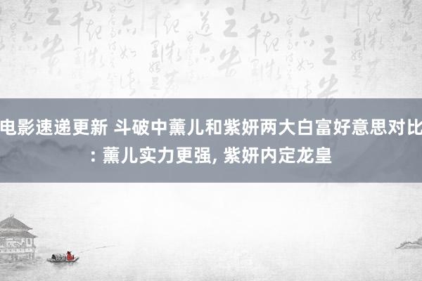 电影速递更新 斗破中薰儿和紫妍两大白富好意思对比: 薰儿实力更强, 紫妍内定龙皇