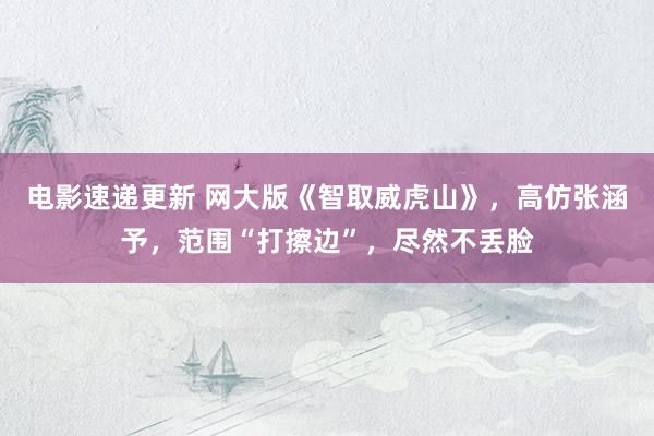 电影速递更新 网大版《智取威虎山》，高仿张涵予，范围“打擦边”，尽然不丢脸