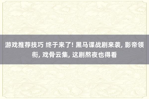 游戏推荐技巧 终于来了! 黑马谍战剧来袭, 影帝领衔, 戏骨云集, 这剧熬夜也得看