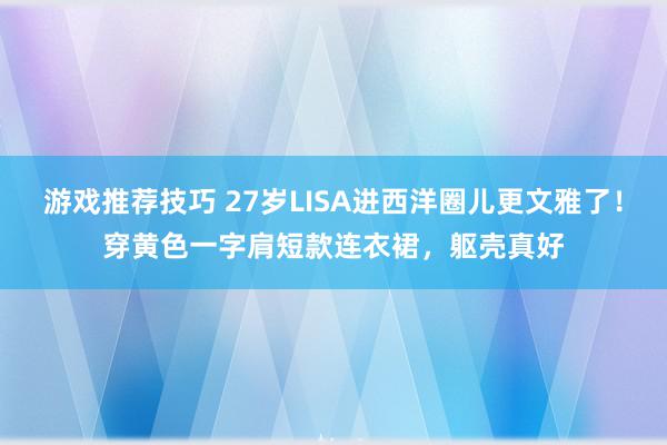 游戏推荐技巧 27岁LISA进西洋圈儿更文雅了！穿黄色一字肩短款连衣裙，躯壳真好