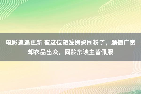 电影速递更新 被这位短发姆妈圈粉了，颜值广宽却衣品出众，同龄东谈主皆佩服