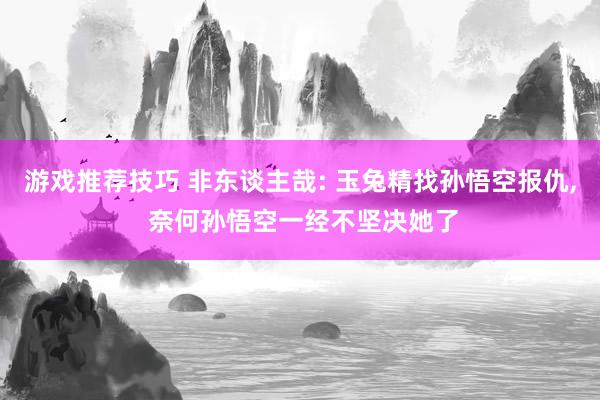 游戏推荐技巧 非东谈主哉: 玉兔精找孙悟空报仇, 奈何孙悟空一经不坚决她了