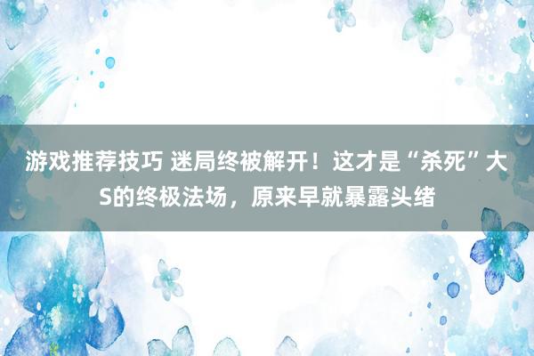 游戏推荐技巧 迷局终被解开！这才是“杀死”大S的终极法场，原来早就暴露头绪