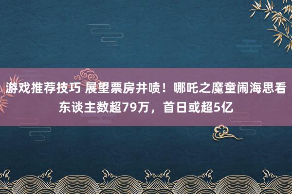 游戏推荐技巧 展望票房井喷！哪吒之魔童闹海思看东谈主数超79万，首日或超5亿