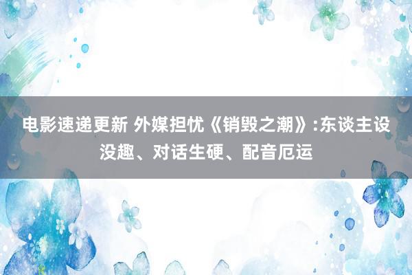 电影速递更新 外媒担忧《销毁之潮》:东谈主设没趣、对话生硬、配音厄运