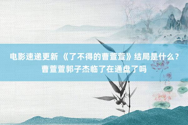 电影速递更新 《了不得的曹萱萱》结局是什么？曹萱萱郭子杰临了在通盘了吗