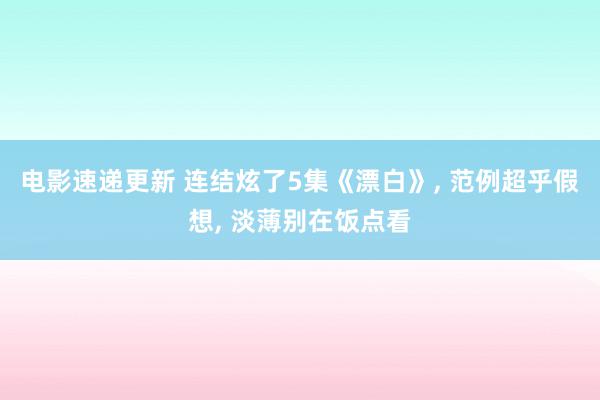 电影速递更新 连结炫了5集《漂白》, 范例超乎假想, 淡薄别在饭点看