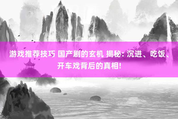 游戏推荐技巧 国产剧的玄机 揭秘: 沉进、吃饭、开车戏背后的真相!