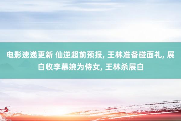 电影速递更新 仙逆超前预报, 王林准备碰面礼, 展白收李慕婉为侍女, 王林杀展白