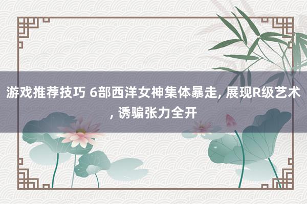 游戏推荐技巧 6部西洋女神集体暴走, 展现R级艺术, 诱骗张力全开