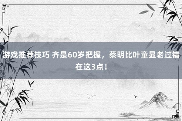 游戏推荐技巧 齐是60岁把握，蔡明比叶童显老过错在这3点！