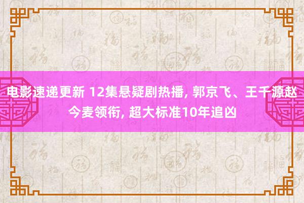 电影速递更新 12集悬疑剧热播, 郭京飞、王千源赵今麦领衔, 超大标准10年追凶