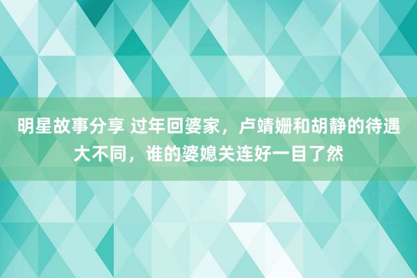 明星故事分享 过年回婆家，卢靖姗和胡静的待遇大不同，谁的婆媳关连好一目了然