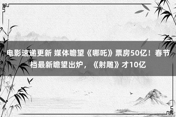 电影速递更新 媒体瞻望《哪吒》票房50亿！春节档最新瞻望出炉，《射雕》才10亿