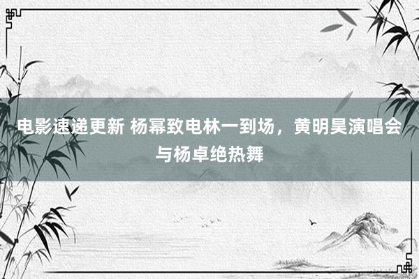 电影速递更新 杨幂致电林一到场，黄明昊演唱会与杨卓绝热舞