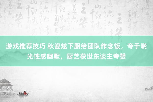 游戏推荐技巧 秋瓷炫下厨给团队作念饭，夸于晓光性感幽默，厨艺获世东谈主夸赞