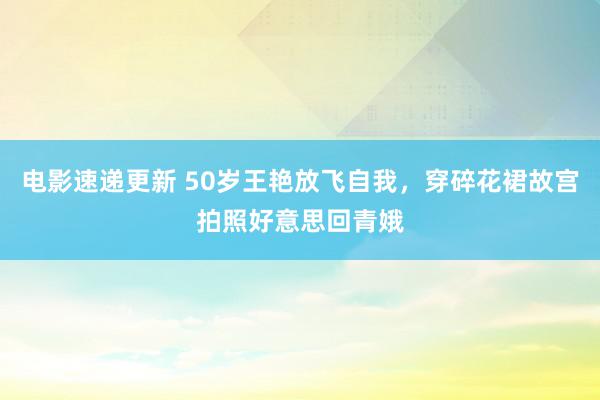 电影速递更新 50岁王艳放飞自我，穿碎花裙故宫拍照好意思回青娥