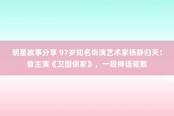 明星故事分享 97岁知名饰演艺术家杨静归天！曾主演《卫国保家》，一段神话驱散