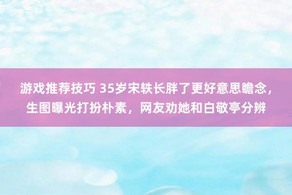 游戏推荐技巧 35岁宋轶长胖了更好意思瞻念，生图曝光打扮朴素，网友劝她和白敬亭分辨