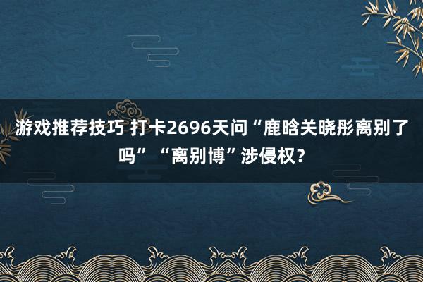 游戏推荐技巧 打卡2696天问“鹿晗关晓彤离别了吗” “离别博”涉侵权？