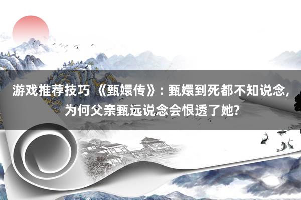 游戏推荐技巧 《甄嬛传》: 甄嬛到死都不知说念, 为何父亲甄远说念会恨透了她?