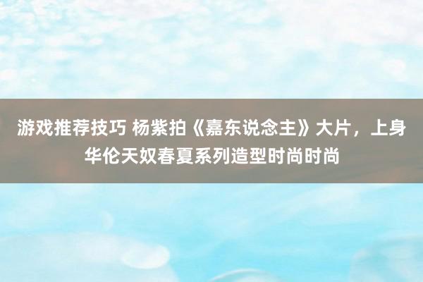 游戏推荐技巧 杨紫拍《嘉东说念主》大片，上身华伦天奴春夏系列造型时尚时尚