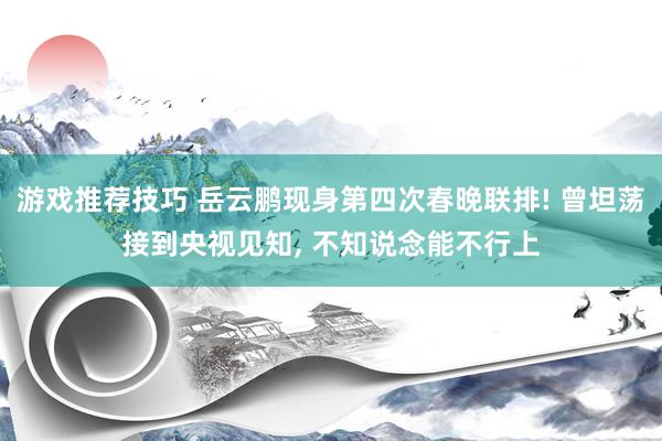 游戏推荐技巧 岳云鹏现身第四次春晚联排! 曾坦荡接到央视见知, 不知说念能不行上