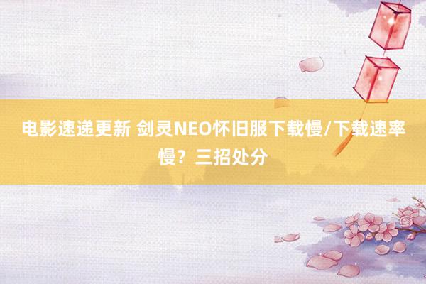 电影速递更新 剑灵NEO怀旧服下载慢/下载速率慢？三招处分