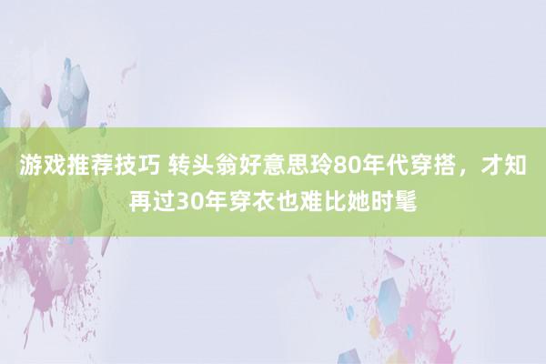 游戏推荐技巧 转头翁好意思玲80年代穿搭，才知再过30年穿衣也难比她时髦