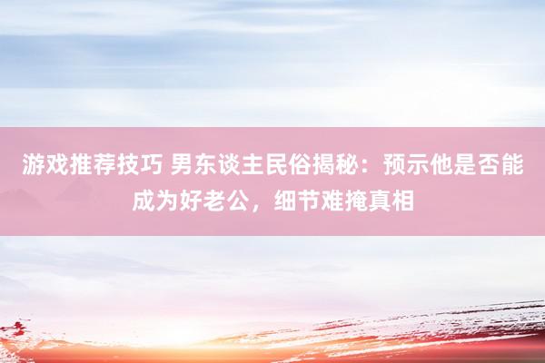 游戏推荐技巧 男东谈主民俗揭秘：预示他是否能成为好老公，细节难掩真相