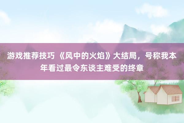 游戏推荐技巧 《风中的火焰》大结局，号称我本年看过最令东谈主难受的终章