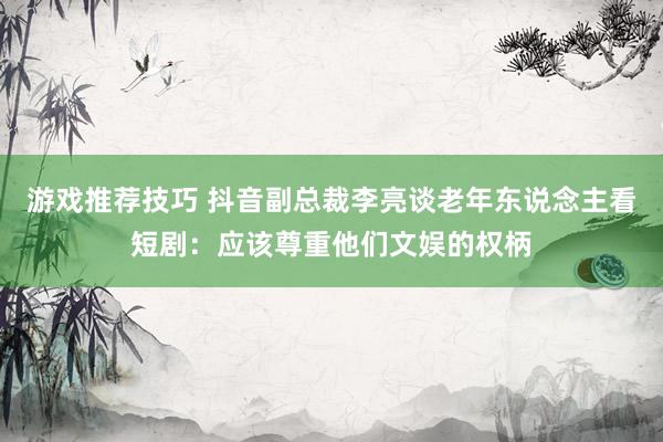 游戏推荐技巧 抖音副总裁李亮谈老年东说念主看短剧：应该尊重他们文娱的权柄