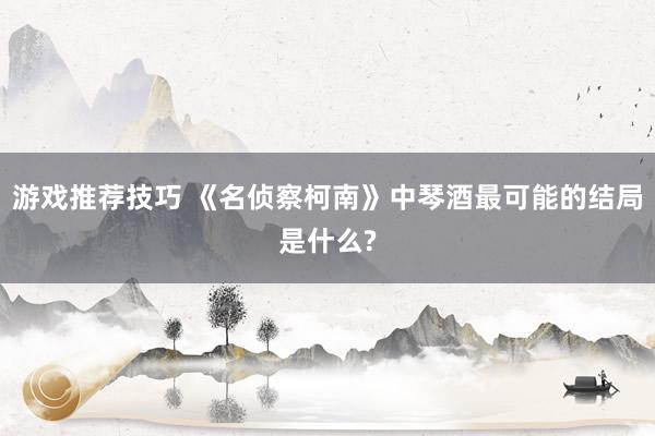 游戏推荐技巧 《名侦察柯南》中琴酒最可能的结局是什么?