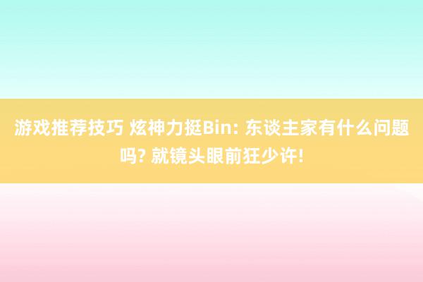 游戏推荐技巧 炫神力挺Bin: 东谈主家有什么问题吗? 就镜头眼前狂少许!