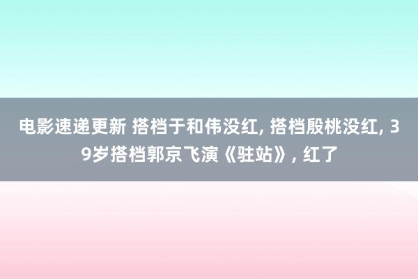 电影速递更新 搭档于和伟没红, 搭档殷桃没红, 39岁搭档郭京飞演《驻站》, 红了