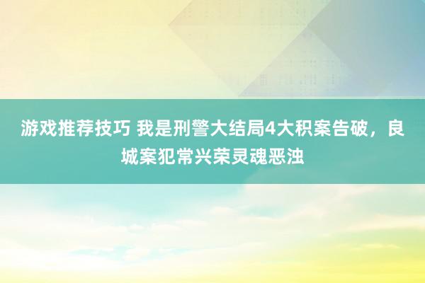 游戏推荐技巧 我是刑警大结局4大积案告破，良城案犯常兴荣灵魂恶浊