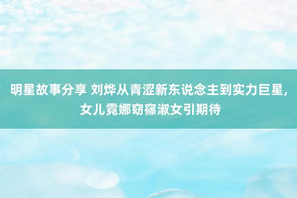 明星故事分享 刘烨从青涩新东说念主到实力巨星, 女儿霓娜窈窱淑女引期待