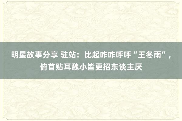 明星故事分享 驻站：比起咋咋呼呼“王冬雨”，俯首贴耳魏小皆更招东谈主厌