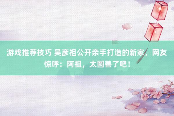 游戏推荐技巧 吴彦祖公开亲手打造的新家，网友惊呼：阿祖，太圆善了吧！