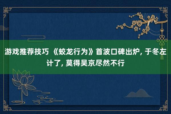 游戏推荐技巧 《蛟龙行为》首波口碑出炉, 于冬左计了, 莫得吴京尽然不行