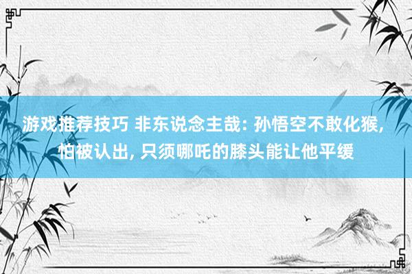 游戏推荐技巧 非东说念主哉: 孙悟空不敢化猴, 怕被认出, 只须哪吒的膝头能让他平缓