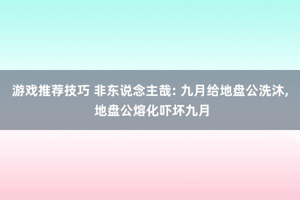 游戏推荐技巧 非东说念主哉: 九月给地盘公洗沐, 地盘公熔化吓坏九月