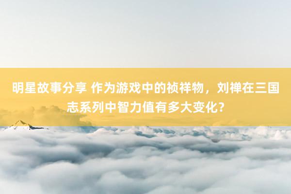 明星故事分享 作为游戏中的祯祥物，刘禅在三国志系列中智力值有多大变化？